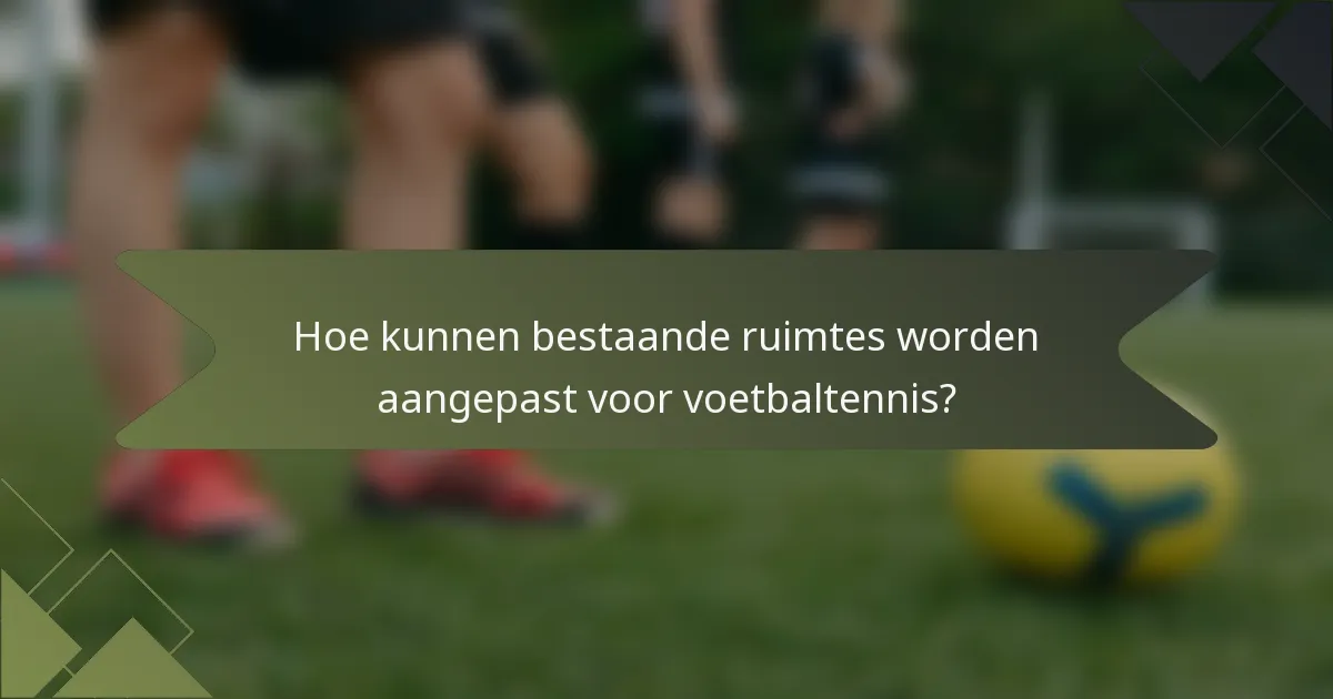 Hoe kunnen bestaande ruimtes worden aangepast voor voetbaltennis?